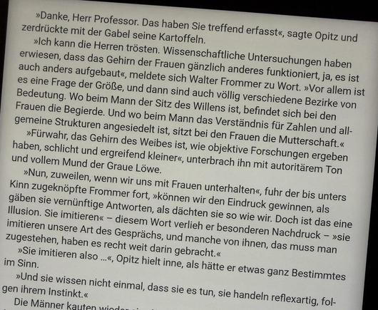»Ich kann die Herren trösten. Wissenschaftliche Untersuchungen haben erwiesen, dass das Gehirn der Frauen gänzlich anderes funktioniert, ja, es ist auch anders aufgebaut«, meldete sich Walter Frommer zu Wort. »Vor allem ist es eine Frage der Größe, und dann sind auch völlig verschiedene Bezirke von Bedeutung. Wo beim Mann der Sitz des Willens ist, befindet sich bei den Frauen die Begierde. Und wo beim Mann das Verständnis für Zahlen und allgemeine Strukturen angesiedelt ist, sitzt bei den Fraue…
