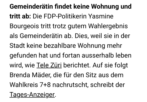 Gemeinderätin findet keine Wohnung und tritt ab: Die FDP-Politikerin Yasmine Bourgeois tritt trotz gutem Wahlergebnis als Gemeinderätin ab. Dies, weil sie in der Stadt keine bezahlbare Wohnung mehr gefunden hat und fortan ausserhalb leben wird, wie Tele Züri berichtet. Auf sie folgt Brenda Mäder, die für den Sitz aus dem Wahlkreis 7+8 nachrutscht, schreibt der Tages-Anzeiger.