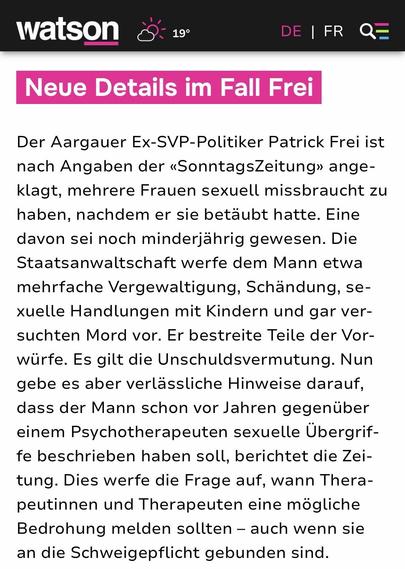 Neue Details im Fall Frei

Der Aargauer Ex-SVP-Politiker Patrick Frei ist nach Angaben der «SonntagsZeitung» angeklagt, mehrere Frauen sexuell missbraucht zu haben, nachdem er sie betäubt hatte. Eine davon sei noch minderjährig gewesen. Die Staatsanwaltschaft werfe dem Mann etwa mehrfache Vergewaltigung, Schändung, sexuelle Handlungen mit Kindern und gar versuchten Mord vor. Er bestreite Teile der Vorwürfe. Es gilt die Unschuldsvermutung. Nun gebe es aber verlässliche Hinweise darauf, dass der …