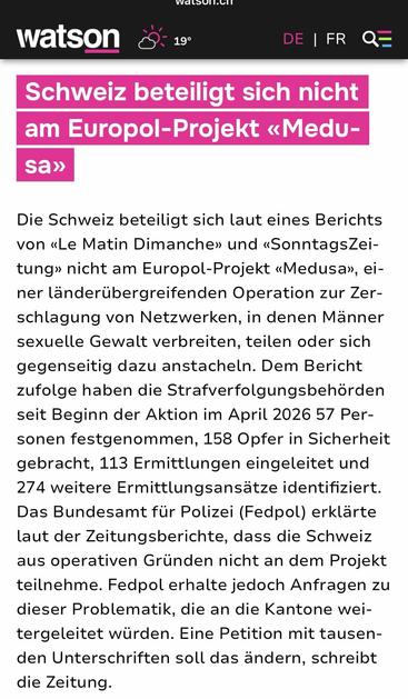 Schweiz beteiligt sich nicht am Europol-Projekt «Medusa»

Die Schweiz beteiligt sich laut eines Berichts von «Le Matin Dimanche» und «SonntagsZeitung» nicht am Europol-Projekt «Medusa», einer länderübergreifenden Operation zur Zerschlagung von Netzwerken, in denen Männer sexuelle Gewalt verbreiten, teilen oder sich gegenseitig dazu anstacheln. Dem Bericht zufolge haben die Strafverfolgungsbehörden seit Beginn der Aktion im April 2026 57 Personen festgenommen, 158 Opfer in Sicherheit gebracht, 1…