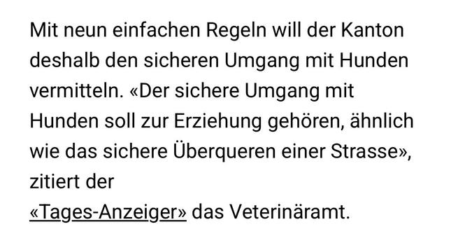 Mit neun einfachen Regeln will der Kanton deshalb den sicheren Umgang mit Hunden vermitteln. «Der sichere Umgang mit Hunden soll zur Erziehung gehören, ähnlich wie das sichere Überqueren einer Strasse», zitiert der
«Tages-Anzeiger» das Veterinäramt.