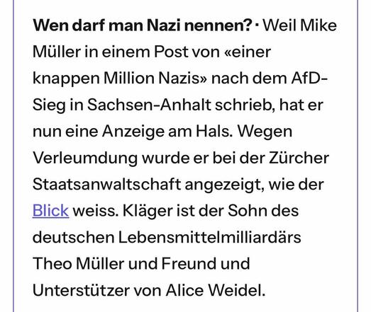 Wen darf man Nazi nennen? · Weil Mike Müller in einem Post von «einer knappen Million Nazis» nach dem AfD-Sieg in Sachsen-Anhalt schrieb, hat er nun eine Anzeige am Hals. Wegen Verleumdung wurde er bei der Zürcher Staatsanwaltschaft angezeigt, wie der Blick weiss. Kläger ist der Sohn des deutschen Lebensmittelmilliardärs Theo Müller und Freund und Unterstützer von Alice Weidel.