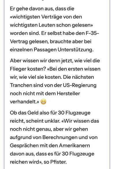 Er gehe davon aus, dass die «wichtigsten Verträge von den wichtigsten Leuten schon gelesen» worden sind. Er selbst habe den F-35-Vertrag gelesen, brauchte aber bei einzelnen Passagen Unterstützung.
Aber wissen wir denn jetzt, wie viel die Flieger kosten? «Bei den ersten wissen wir, wie viel sie kosten. Die nächsten Tranchen sind von der US-Regierung noch nicht mit dem Hersteller verhandelt.» 😬
Ob das Geld also für 30 Flugzeuge reicht, scheint unklar. «Wir wissen das noch nicht genau, aber wir g…